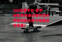 506彩票平台-西甲球队如何通过提升进攻球员的配合能力增强进攻效果？